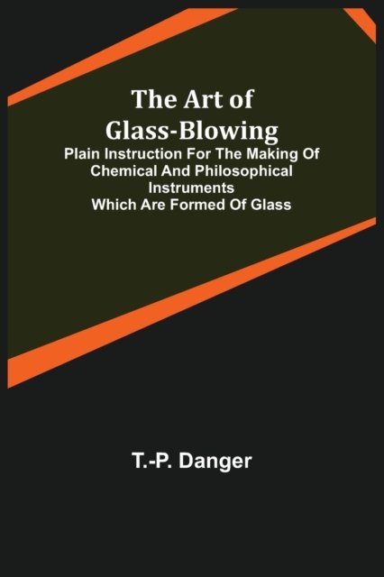 The Art of Glass-Blowing; Plain Instruction for the Making of Chemical and Philosophical Instruments Which are Formed of Glass - T -P Danger - Books - Alpha Edition - 9789355890450 - February 23, 2021