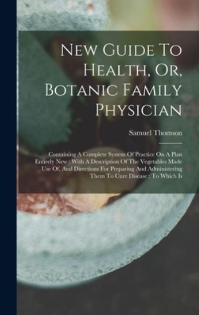 Cover for Samuel Thomson · New Guide to Health, or, Botanic Family Physician : Containing a Complete System of Practice on a Plan Entirely New : with a Description of the Vegetables Made Use of, and Directions for Preparing and Administering Them to Cure Disease (Book) (2022)