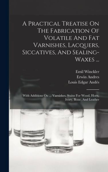 Cover for Erwin Andres · Practical Treatise on the Fabrication of Volatile and Fat Varnishes, Lacquers, Siccatives, and Sealing-Waxes ... (Bog) (2022)