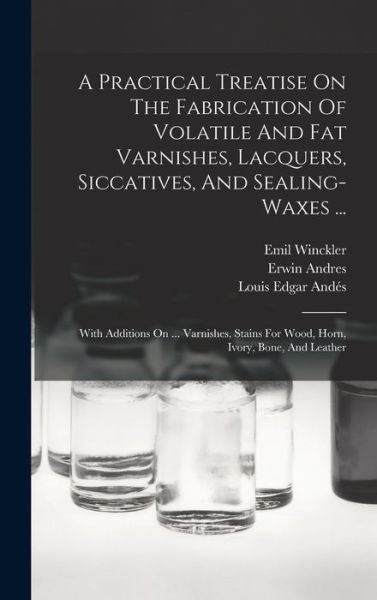 Cover for Erwin Andres · Practical Treatise on the Fabrication of Volatile and Fat Varnishes, Lacquers, Siccatives, and Sealing-Waxes ... (Book) (2022)