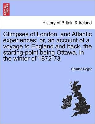 Cover for Charles Roger · Glimpses of London, and Atlantic Experiences; Or, an Account of a Voyage to England and Back, the Starting-point Being Ottawa, in the Winter of 1872-7 (Paperback Bog) (2011)