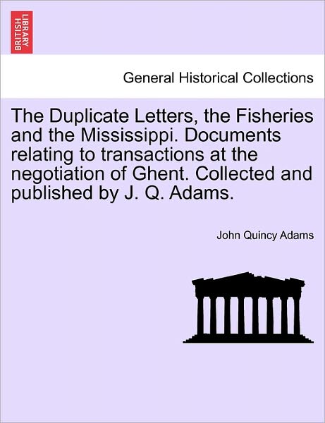 The Duplicate Letters, the Fisheries and the Mississippi. Documents Relating to Transactions at the Negotiation of Ghent. Collected and Published by J. Q. - John Quincy Adams - Książki - British Library, Historical Print Editio - 9781241455453 - 1 marca 2011