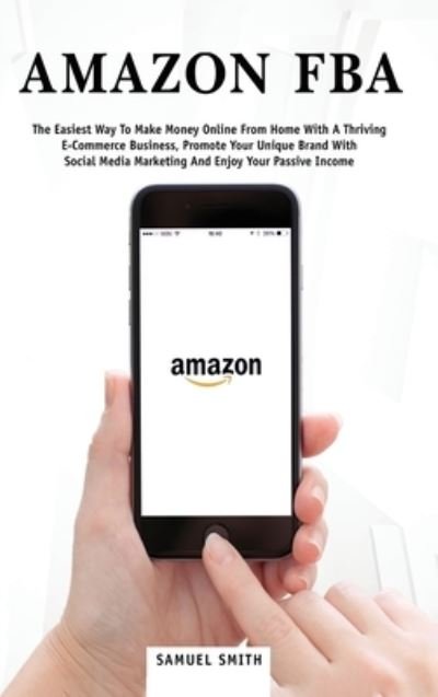 Cover for Samuel Smith · Amazon FBA: The Easiest Way to Make Money Online from Home with a Thriving E-Commerce Business, Promote Your Unique Brand with Social Media Marketing and Enjoy Your Passive Income (Inbunden Bok) (2020)