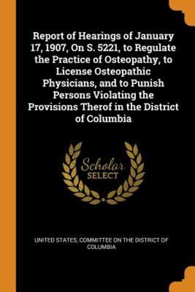 Report of Hearings of January 17, 1907, on S. 5221, to Regulate the Practice of Osteopathy, to License Osteopathic Physicians, and to Punish Persons Violating the Provisions Therof in the District of Columbia - United States - Books - Franklin Classics Trade Press - 9780344208454 - October 25, 2018