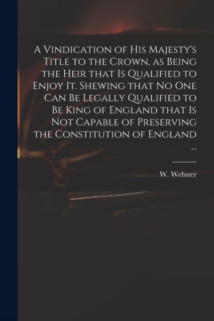 A Vindication of His Majesty's Title to the Crown, as Being the Heir That is Qualified to Enjoy It. Shewing That No One Can Be Legally Qualified to Be King of England That is Not Capable of Preserving the Constitution of England ... - W (William) 1689-1758 Webster - Boeken - Legare Street Press - 9781014582454 - 9 september 2021