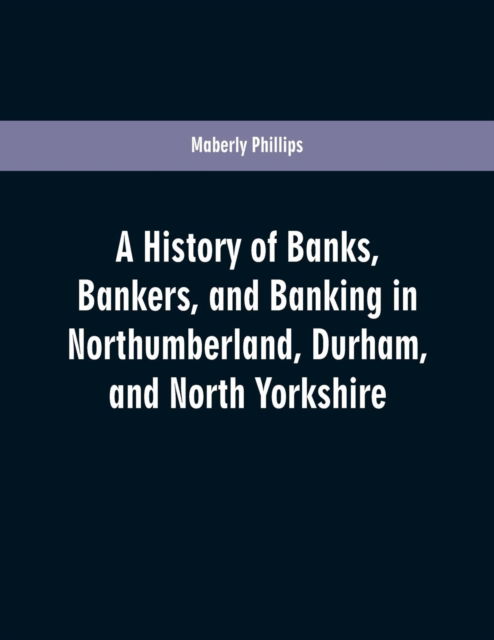 Cover for Maberly Phillips · A history of banks, bankers, and banking in Northumberland, Durham, and North Yorkshire, illustrating the commercial development of the north of England, from 1755 to 1894, with numerous portraits, facsimiles of notes, signatures, documents, &amp;c (Paperback Book) (2019)