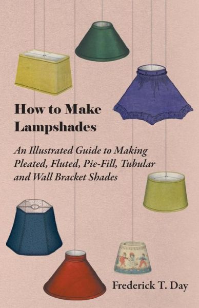 How to Make Lampshades - an Illustrated Guide to Making Pleated, Fluted, Pie-fill, Tubular and Wall Bracket Shades - Frederick T. Day - Books - Husband Press - 9781447413455 - June 3, 2011