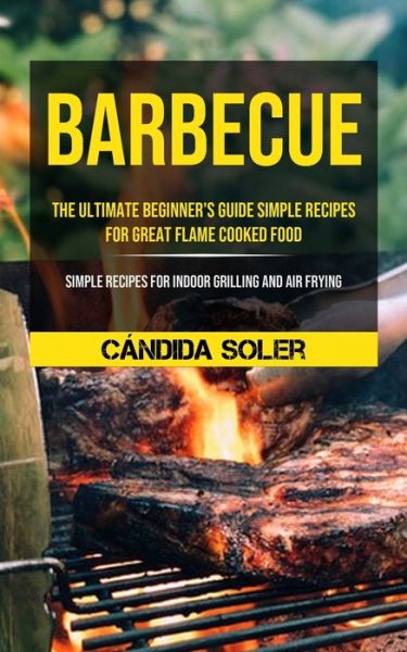 Barbecue: The Ultimate Beginner's Guide Simple Recipes For Great Flame Cooked Food (Simple Recipes For Indoor Grilling And Air Frying) - Candida Soler - Books - Micheal Kannedy - 9781990061455 - September 23, 2020