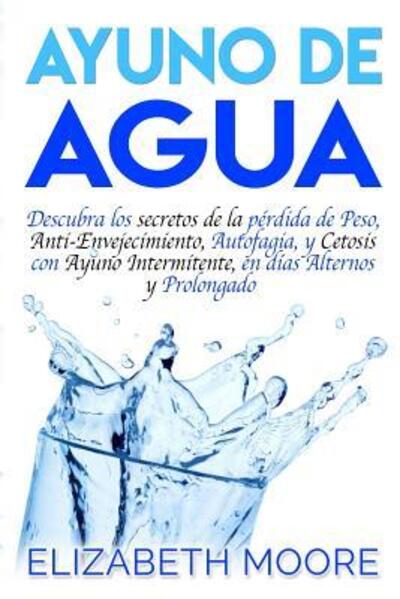 Ayuno de Agua : Descubra los secretos de la pérdida de Peso, Anti-Envejecimiento, Autofagia, y Cetosis con Ayuno Intermitente, en días Alternos y Prolongado - Elizabeth Moore - Kirjat - Independently published - 9781094864457 - tiistai 16. huhtikuuta 2019