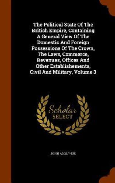 Cover for John Adolphus · The Political State of the British Empire, Containing a General View of the Domestic and Foreign Possessions of the Crown, the Laws, Commerce, Revenues, Offices and Other Establishements, Civil and Military, Volume 3 (Gebundenes Buch) (2015)