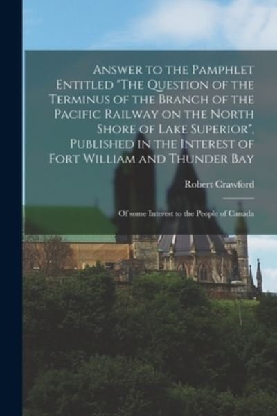 Answer to the Pamphlet Entitled The Question of the Terminus of the Branch of the Pacific Railway on the North Shore of Lake Superior, Published in the Interest of Fort William and Thunder Bay [microform]: of Some Interest to the People of Canada - Robert Crawford - Books - Legare Street Press - 9781013779459 - September 9, 2021