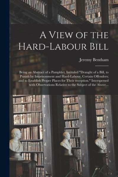 Cover for Jeremy 1748-1832 Bentham · A View of the Hard-labour Bill; Being an Abstract of a Pamphlet, Intituled Draught of a Bill, to Punish by Imprisonment and Hard-labour, Certain Offenders; and to Establish Proper Places for Their Reception. Interspersed With Observations Relative To... (Paperback Book) (2021)