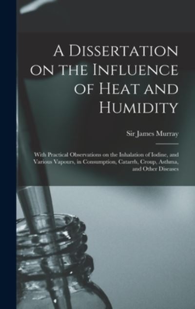 Cover for Sir James Murray · A Dissertation on the Influence of Heat and Humidity: With Practical Observations on the Inhalation of Iodine, and Various Vapours, in Consumption, Catarrh, Croup, Asthma, and Other Diseases (Hardcover Book) (2021)