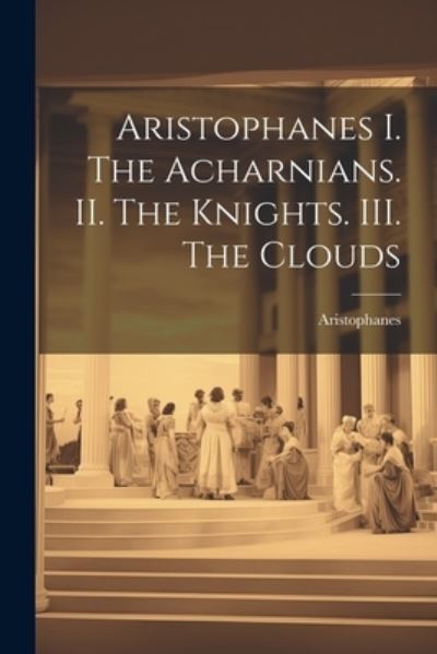 Aristophanes I. the Acharnians. II. the Knights. III. the Clouds - Aristophanes - Books - Creative Media Partners, LLC - 9781022115460 - July 18, 2023