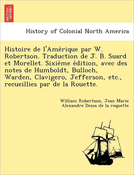 Cover for William Robertson · Histoire de L'Ame Rique Par W. Robertson. Traduction de J. B. Suard Et Morellet. Sixie Me E Dition, Avec Des Notes de Humboldt, Bulloch, Warden, Clavigero, Jefferson, Etc., Recueillies Par de La Rouette. (Paperback Book) (2011)