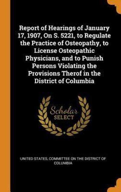 Cover for United States · Report of Hearings of January 17, 1907, on S. 5221, to Regulate the Practice of Osteopathy, to License Osteopathic Physicians, and to Punish Persons ... Provisions Therof in the District of Columbia (Hardcover Book) (2018)