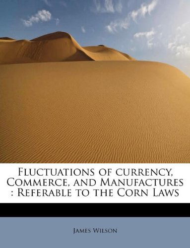 Fluctuations of Currency, Commerce, and Manufactures: Referable to the Corn Laws - James Wilson - Books - BiblioLife - 9781115757461 - September 1, 2009