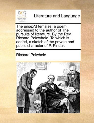 The Unsex'd Females; a Poem, Addressed to the Author of the Pursuits of Literature. by the Rev. Richard Polewhele. to Which is Added, a Sketch of the Private and Public Character of P. Pindar. - Richard Polwhele - Books - Gale ECCO, Print Editions - 9781140650461 - May 27, 2010