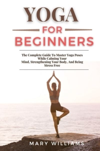 Cover for Mary Williams · Yoga for Beginners: The Complete Guide To Master Yoga Poses While Calming Your Mind, Strengthening Your Body, And Being Stress Free (Pocketbok) (2021)