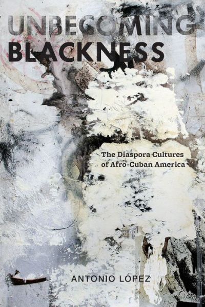 Cover for Antonio Lopez · Unbecoming Blackness: The Diaspora Cultures of Afro-Cuban America - American Literatures Initiative (Hardcover Book) (2012)