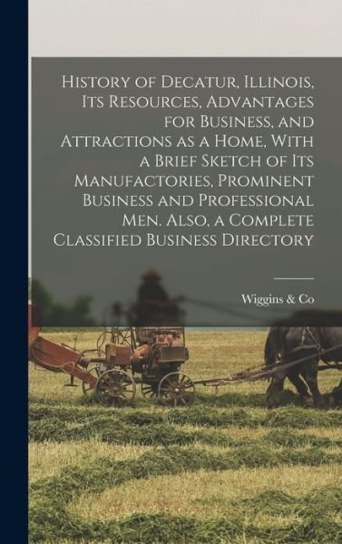 Cover for Wiggins &amp; Co · History of Decatur, Illinois, Its Resources, Advantages for Business, and Attractions As a Home, with a Brief Sketch of Its Manufactories, Prominent Business and Professional Men. Also, a Complete Classified Business Directory (Book) (2022)