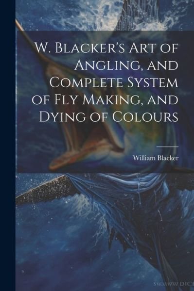 W. Blacker's Art of Angling, and Complete System of Fly Making, and Dying of Colours - William Blacker - Books - Creative Media Partners, LLC - 9781021179463 - July 18, 2023