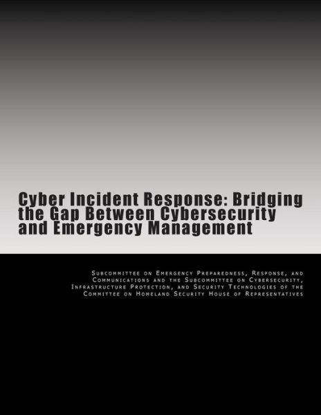 Cyber Incident Response: Bridging the Gap Between Cybersecurity and Emergency Management - Subcommittee on Emergency Preparedness - Books - Createspace - 9781499395464 - May 8, 2014