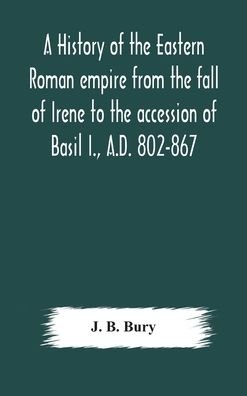 Cover for J B Bury · A history of the Eastern Roman empire from the fall of Irene to the accession of Basil I., A.D. 802-867 (Hardcover bog) (2020)