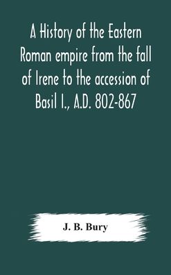 Cover for J B Bury · A history of the Eastern Roman empire from the fall of Irene to the accession of Basil I., A.D. 802-867 (Inbunden Bok) (2020)