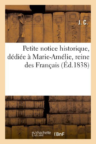 Cover for J. C. · Petite Notice Historique, Dediee a Marie-amelie, Reine Des Francais (Ed.1838) (French Edition) (Paperback Book) [French edition] (2013)