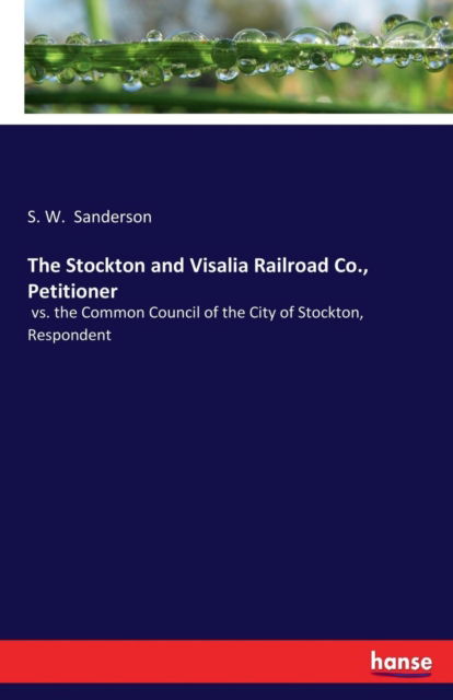 Cover for S W Sanderson · The Stockton and Visalia Railroad Co., Petitioner: vs. the Common Council of the City of Stockton, Respondent (Taschenbuch) (2017)