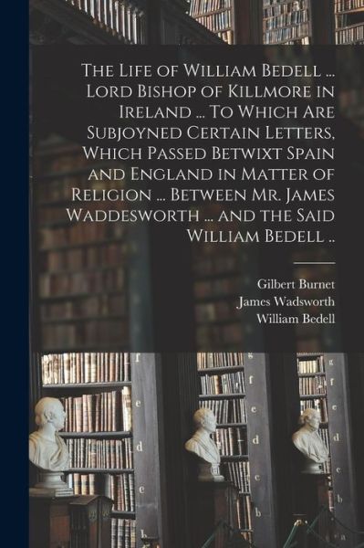 Cover for Gilbert 1643-1715 Burnet · The Life of William Bedell ... Lord Bishop of Killmore in Ireland ... To Which Are Subjoyned Certain Letters, Which Passed Betwixt Spain and England in Matter of Religion ... Between Mr. James Waddesworth ... and the Said William Bedell .. (Paperback Book) (2021)