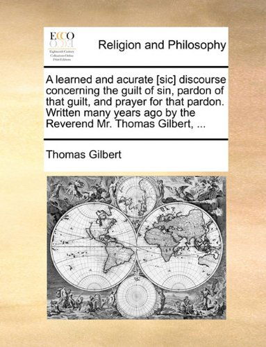 A Learned and Acurate [sic] Discourse Concerning the Guilt of Sin, Pardon of That Guilt, and Prayer for That Pardon. Written Many Years Ago by the Reverend Mr. Thomas Gilbert, ... - Thomas Gilbert - Books - Gale ECCO, Print Editions - 9781170917466 - June 10, 2010