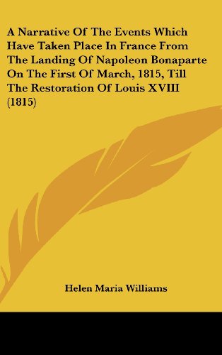 A Narrative of the Events Which Have Taken Place in France from the Landing of Napoleon Bonaparte on the First of March, 1815, Till the Restoration of Louis Xviii (1815) - Helen Maria Williams - Books - Kessinger Publishing, LLC - 9781436640466 - June 2, 2008