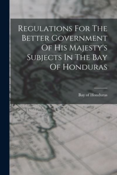 Cover for Honduras Bay Of · Regulations for the Better Government of His Majesty's Subjects in the Bay of Honduras (Book) (2022)