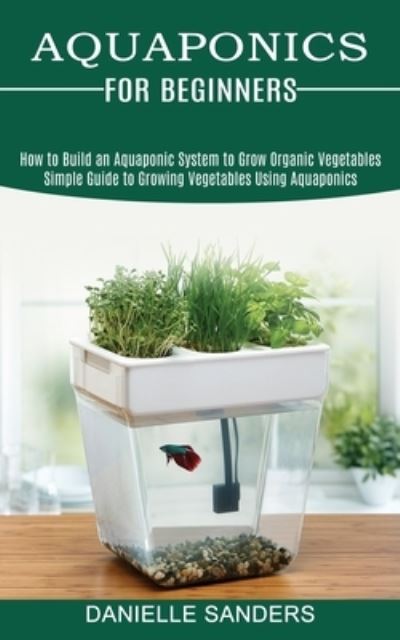Aquaponics for Beginners: How to Build an Aquaponic System to Grow Organic Vegetables (Simple Guide to Growing Vegetables Using Aquaponics) - Danielle Sanders - Books - Kevin Dennis - 9781989965467 - June 19, 2021