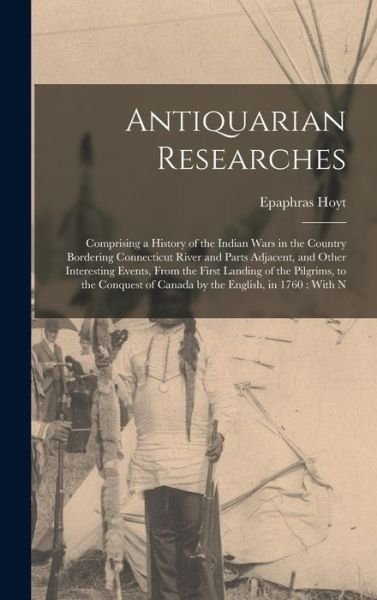 Cover for Epaphras Hoyt · Antiquarian Researches : Comprising a History of the Indian Wars in the Country Bordering Connecticut River and Parts Adjacent, and Other Interesting Events, from the First Landing of the Pilgrims, to the Conquest of Canada by the English, in 1760 (Book) (2022)