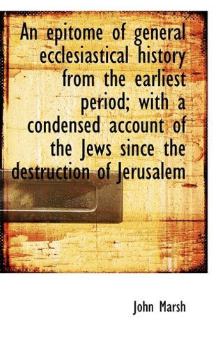 An Epitome of General Ecclesiastical History from the Earliest Period; With a Condensed Account of T - John Marsh - Books - BiblioLife - 9781115716468 - October 10, 2009