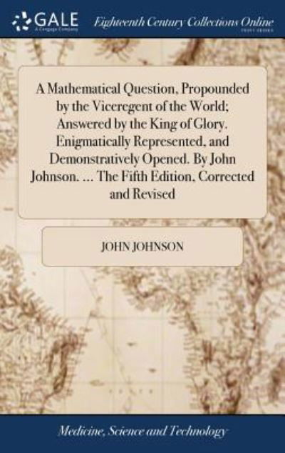 A Mathematical Question, Propounded by the Viceregent of the World; Answered by the King of Glory. Enigmatically Represented, and Demonstratively ... ... The Fifth Edition, Corrected and Revised - John Johnson - Books - Gale ECCO, Print Editions - 9781379619468 - April 19, 2018