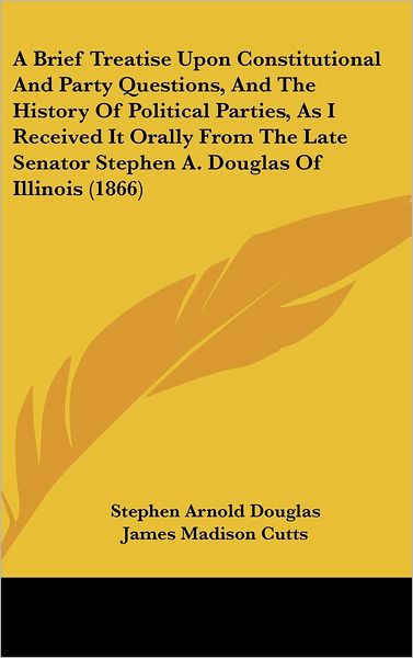 Cover for Stephen Arnold Douglas · A Brief Treatise Upon Constitutional and Party Questions, and the History of Political Parties, As I Received It Orally from the Late Senator Stephen A. Douglas of Illinois (1866) (Gebundenes Buch) (2008)