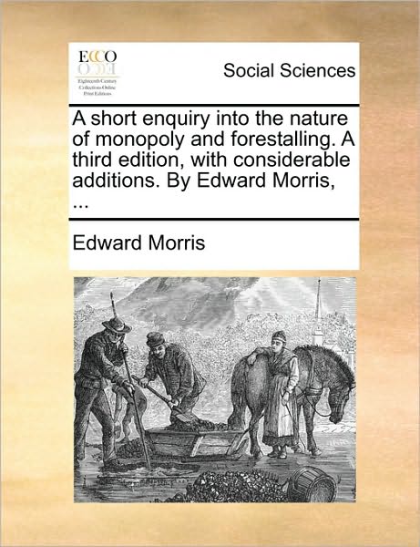 A Short Enquiry into the Nature of Monopoly and Forestalling. a Third Edition, with Considerable Additions. by Edward Morris, ... - Edward Morris - Books - Gale Ecco, Print Editions - 9781170510469 - May 29, 2010