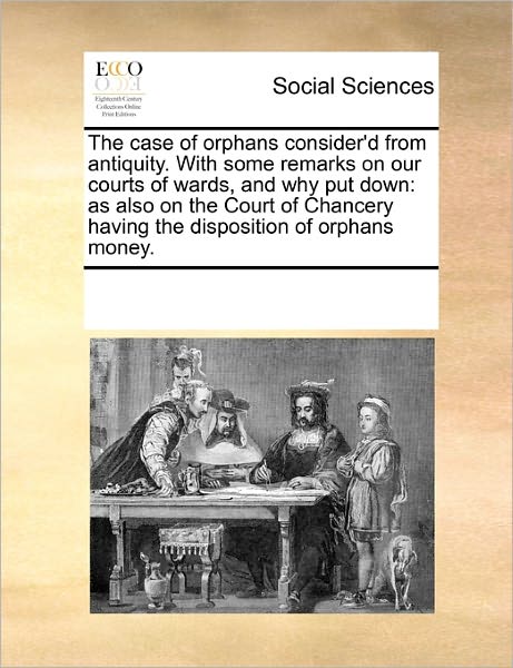 The Case of Orphans Consider'd from Antiquity. with Some Remarks on Our Courts of Wards, and Why Put Down: As Also on the Court of Chancery Having the Disposition of Orphans Money. - See Notes Multiple Contributors - Books - Gale ECCO, Print Editions - 9781170536469 - October 20, 2010