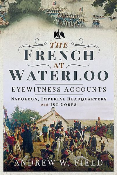 The French at Waterloo: Eyewitness Accounts: Napoleon, Imperial Headquarters and 1st Corps - Andrew W Field - Livros - Pen & Sword Books Ltd - 9781526768469 - 16 de abril de 2020