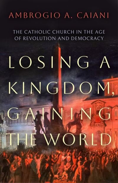 Cover for Caiani, Ambrogio A. (University of Kent, UK) · Losing a Kingdom, Gaining the World: The Catholic Church in the Age of Revolution and Democracy (Hardcover Book) (2023)