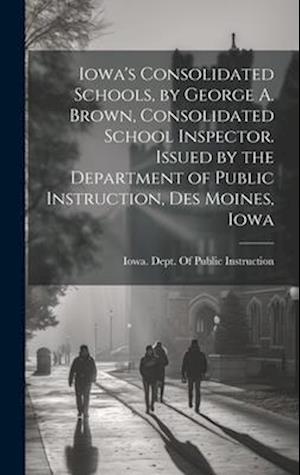 Cover for Iowa Dept of Public Instruction · Iowa's Consolidated Schools, by George A. Brown, Consolidated School Inspector. Issued by the Department of Public Instruction, des Moines, Iowa (Book) (2023)