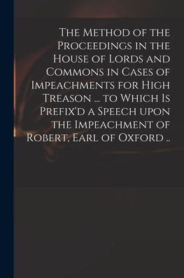 Cover for Anonymous · The Method of the Proceedings in the House of Lords and Commons in Cases of Impeachments for High Treason ... to Which is Prefix'd a Speech Upon the Impeachment of Robert, Earl of Oxford .. (Paperback Book) (2021)