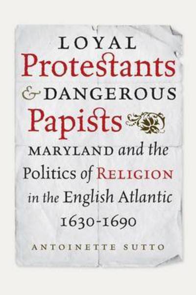 Antoinette Sutto · Loyal Protestants and Dangerous Papists: Maryland and the Politics of Religion in the English Atlantic, 1630-1690 - Early American Histories (Hardcover Book) (2015)