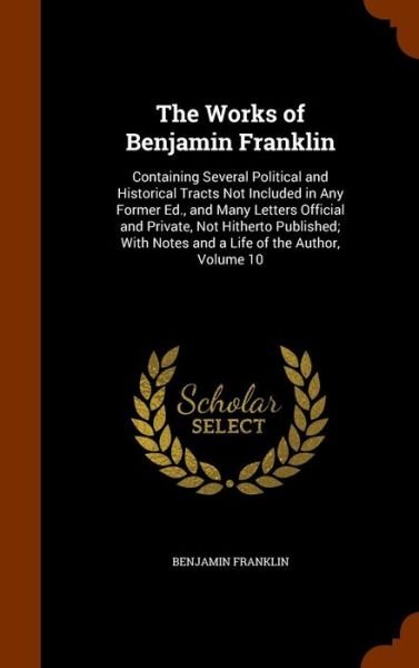 Cover for Benjamin Franklin · The Works of Benjamin Franklin Containing Several Political and Historical Tracts Not Included in Any Former Ed., and Many Letters Official and ... Notes and a Life of the Author, Volume 10 (Hardcover bog) (2015)