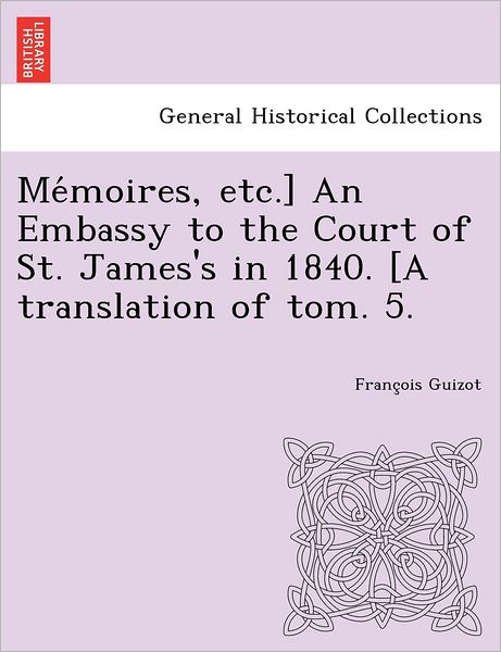 Cover for Francois Pierre Guilaume Guizot · Me Moires, Etc.] an Embassy to the Court of St. James's in 1840. [a Translation of Tom. 5. (Paperback Book) (2012)