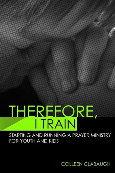 Cover for Colleen Clabaugh · Therefore, I Train: Starting and Running a Kids or Youth Prayer Ministry (Paperback Book) (2013)